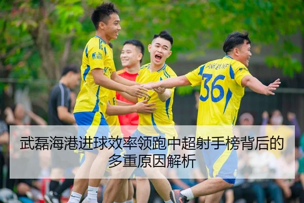 武磊海港进球效率领跑中超射手榜背后的多重原因解析