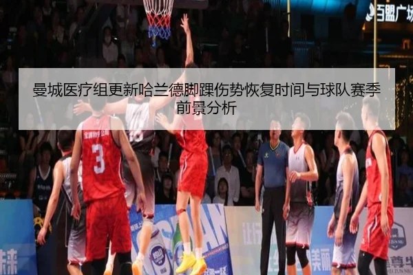 曼城医疗组更新哈兰德脚踝伤势恢复时间与球队赛季前景分析
