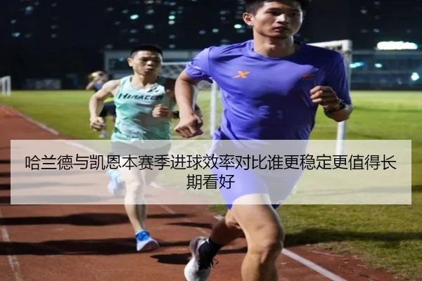 哈兰德与凯恩本赛季进球效率对比谁更稳定更值得长期看好